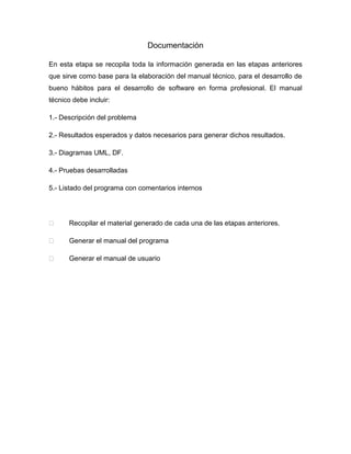 Documentación
En esta etapa se recopila toda la información generada en las etapas anteriores
que sirve como base para la elaboración del manual técnico, para el desarrollo de
bueno hábitos para el desarrollo de software en forma profesional. El manual
técnico debe incluir:
1.- Descripción del problema
2.- Resultados esperados y datos necesarios para generar dichos resultados.
3.- Diagramas UML, DF.
4.- Pruebas desarrolladas
5.- Listado del programa con comentarios internos



Recopilar el material generado de cada una de las etapas anteriores.



Generar el manual del programa



Generar el manual de usuario

 