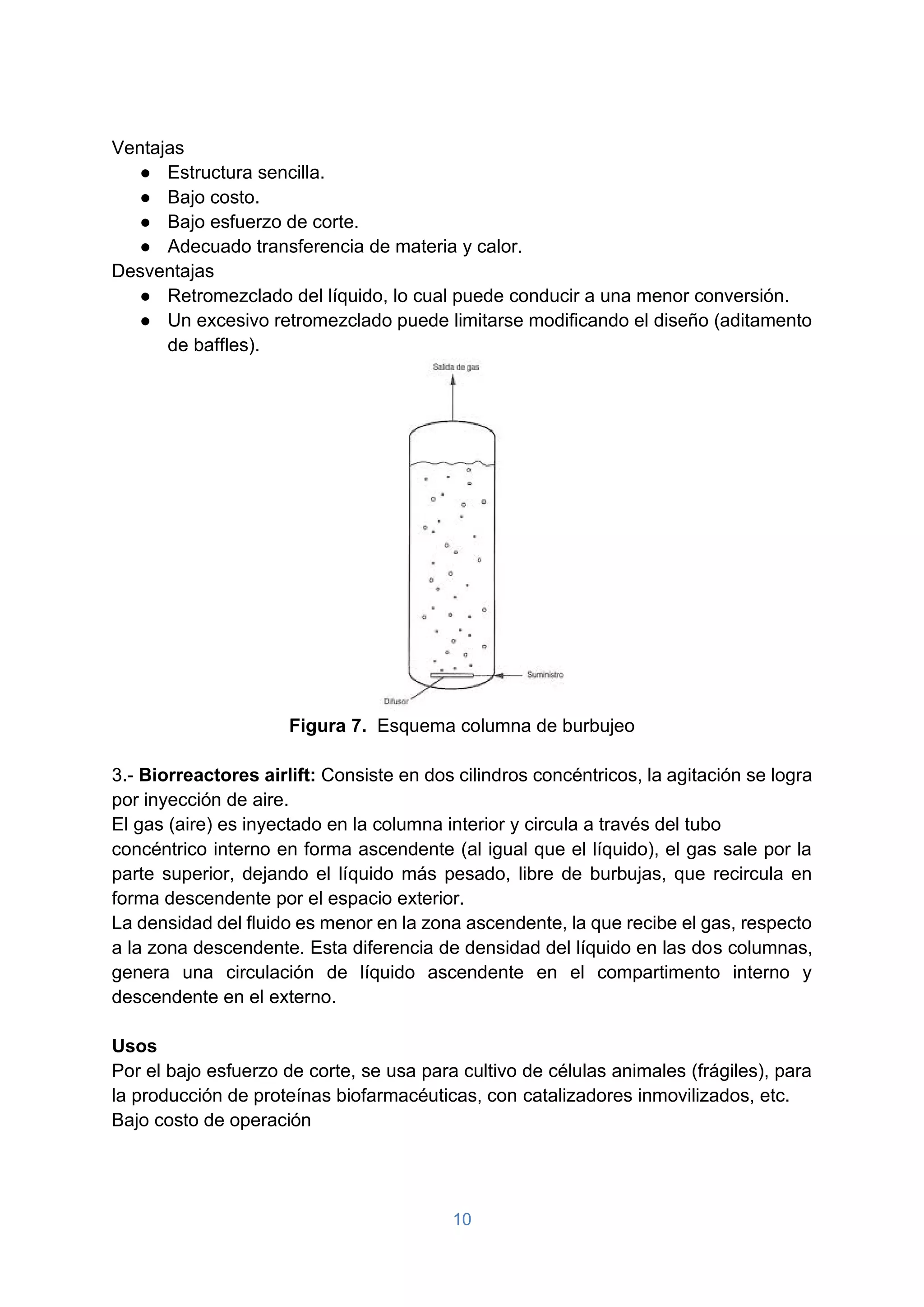 10
Ventajas
● Estructura sencilla.
● Bajo costo.
● Bajo esfuerzo de corte.
● Adecuado transferencia de materia y calor.
Desventajas
● Retromezclado del líquido, lo cual puede conducir a una menor conversión.
● Un excesivo retromezclado puede limitarse modificando el diseño (aditamento
de baffles).
Figura 7. Esquema columna de burbujeo
3.- Biorreactores airlift: Consiste en dos cilindros concéntricos, la agitación se logra
por inyección de aire.
El gas (aire) es inyectado en la columna interior y circula a través del tubo
concéntrico interno en forma ascendente (al igual que el líquido), el gas sale por la
parte superior, dejando el líquido más pesado, libre de burbujas, que recircula en
forma descendente por el espacio exterior.
La densidad del fluido es menor en la zona ascendente, la que recibe el gas, respecto
a la zona descendente. Esta diferencia de densidad del líquido en las dos columnas,
genera una circulación de líquido ascendente en el compartimento interno y
descendente en el externo.
Usos
Por el bajo esfuerzo de corte, se usa para cultivo de células animales (frágiles), para
la producción de proteínas biofarmacéuticas, con catalizadores inmovilizados, etc.
Bajo costo de operación
 