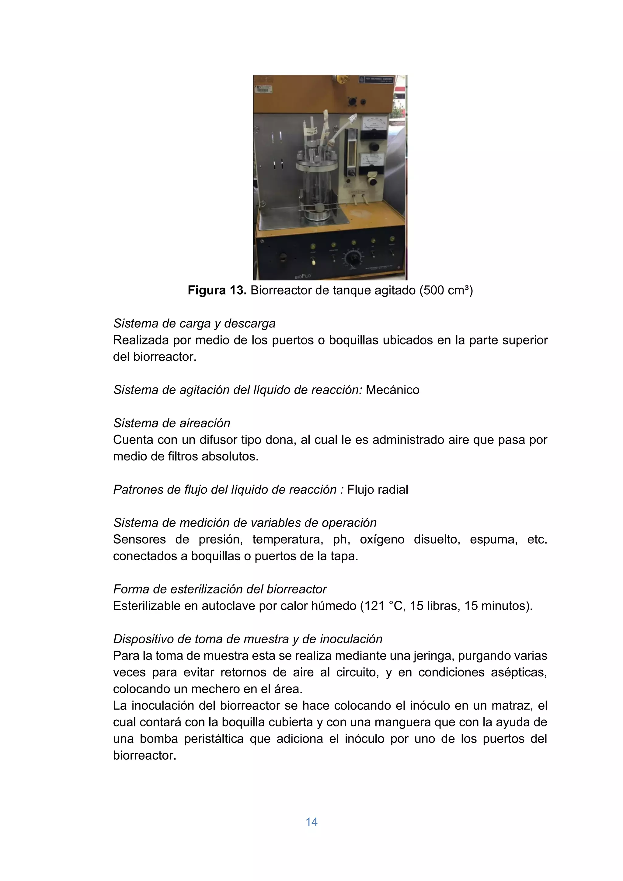 14
Figura 13. Biorreactor de tanque agitado (500 cm³)
Sistema de carga y descarga
Realizada por medio de los puertos o boquillas ubicados en la parte superior
del biorreactor.
Sistema de agitación del líquido de reacción: Mecánico
Sistema de aireación
Cuenta con un difusor tipo dona, al cual le es administrado aire que pasa por
medio de filtros absolutos.
Patrones de flujo del líquido de reacción : Flujo radial
Sistema de medición de variables de operación
Sensores de presión, temperatura, ph, oxígeno disuelto, espuma, etc.
conectados a boquillas o puertos de la tapa.
Forma de esterilización del biorreactor
Esterilizable en autoclave por calor húmedo (121 °C, 15 libras, 15 minutos).
Dispositivo de toma de muestra y de inoculación
Para la toma de muestra esta se realiza mediante una jeringa, purgando varias
veces para evitar retornos de aire al circuito, y en condiciones asépticas,
colocando un mechero en el área.
La inoculación del biorreactor se hace colocando el inóculo en un matraz, el
cual contará con la boquilla cubierta y con una manguera que con la ayuda de
una bomba peristáltica que adiciona el inóculo por uno de los puertos del
biorreactor.
 
