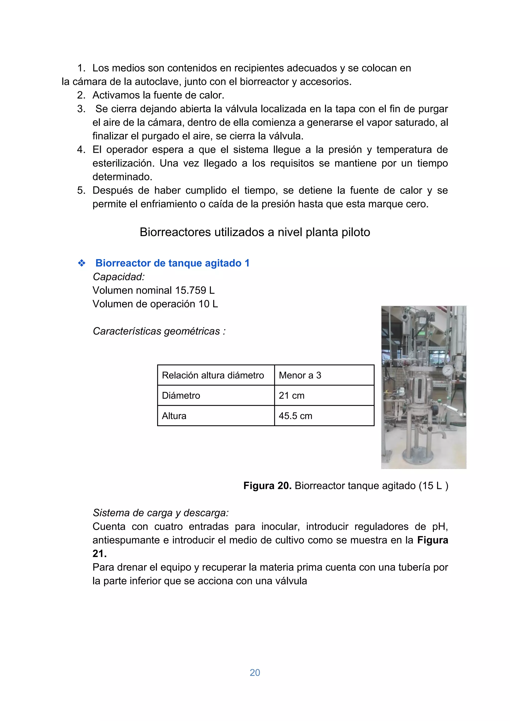 20
1. Los medios son contenidos en recipientes adecuados y se colocan en
la cámara de la autoclave, junto con el biorreactor y accesorios.
2. Activamos la fuente de calor.
3. Se cierra dejando abierta la válvula localizada en la tapa con el fin de purgar
el aire de la cámara, dentro de ella comienza a generarse el vapor saturado, al
finalizar el purgado el aire, se cierra la válvula.
4. El operador espera a que el sistema llegue a la presión y temperatura de
esterilización. Una vez llegado a los requisitos se mantiene por un tiempo
determinado.
5. Después de haber cumplido el tiempo, se detiene la fuente de calor y se
permite el enfriamiento o caída de la presión hasta que esta marque cero.
Biorreactores utilizados a nivel planta piloto
❖ Biorreactor de tanque agitado 1
Capacidad:
Volumen nominal 15.759 L
Volumen de operación 10 L
Características geométricas :
Relación altura diámetro Menor a 3
Diámetro 21 cm
Altura 45.5 cm
Figura 20. Biorreactor tanque agitado (15 L )
Sistema de carga y descarga:
Cuenta con cuatro entradas para inocular, introducir reguladores de pH,
antiespumante e introducir el medio de cultivo como se muestra en la Figura
21.
Para drenar el equipo y recuperar la materia prima cuenta con una tubería por
la parte inferior que se acciona con una válvula
 