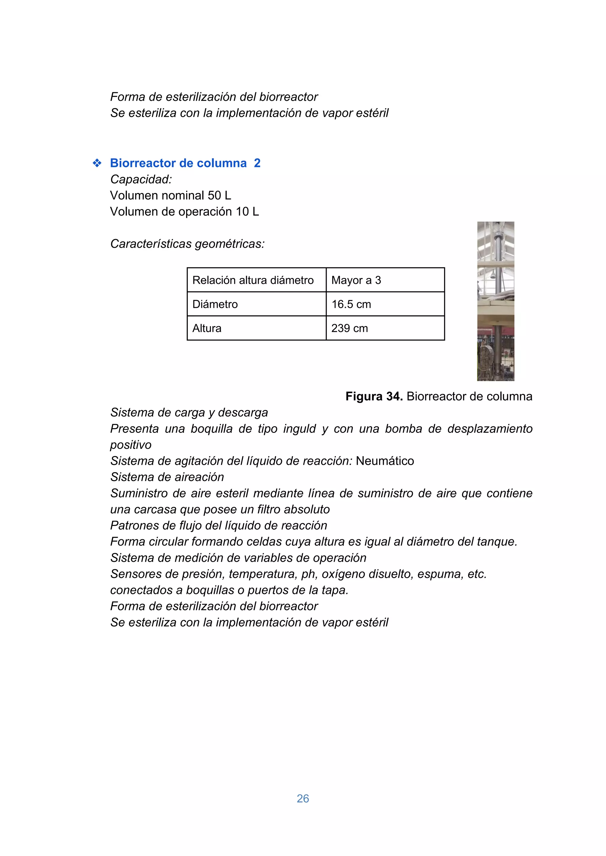 26
Forma de esterilización del biorreactor
Se esteriliza con la implementación de vapor estéril
❖ Biorreactor de columna 2
Capacidad:
Volumen nominal 50 L
Volumen de operación 10 L
Características geométricas:
Relación altura diámetro Mayor a 3
Diámetro 16.5 cm
Altura 239 cm
Figura 34. Biorreactor de columna
Sistema de carga y descarga
Presenta una boquilla de tipo inguld y con una bomba de desplazamiento
positivo
Sistema de agitación del líquido de reacción: Neumático
Sistema de aireación
Suministro de aire esteril mediante línea de suministro de aire que contiene
una carcasa que posee un filtro absoluto
Patrones de flujo del líquido de reacción
Forma circular formando celdas cuya altura es igual al diámetro del tanque.
Sistema de medición de variables de operación
Sensores de presión, temperatura, ph, oxígeno disuelto, espuma, etc.
conectados a boquillas o puertos de la tapa.
Forma de esterilización del biorreactor
Se esteriliza con la implementación de vapor estéril
 