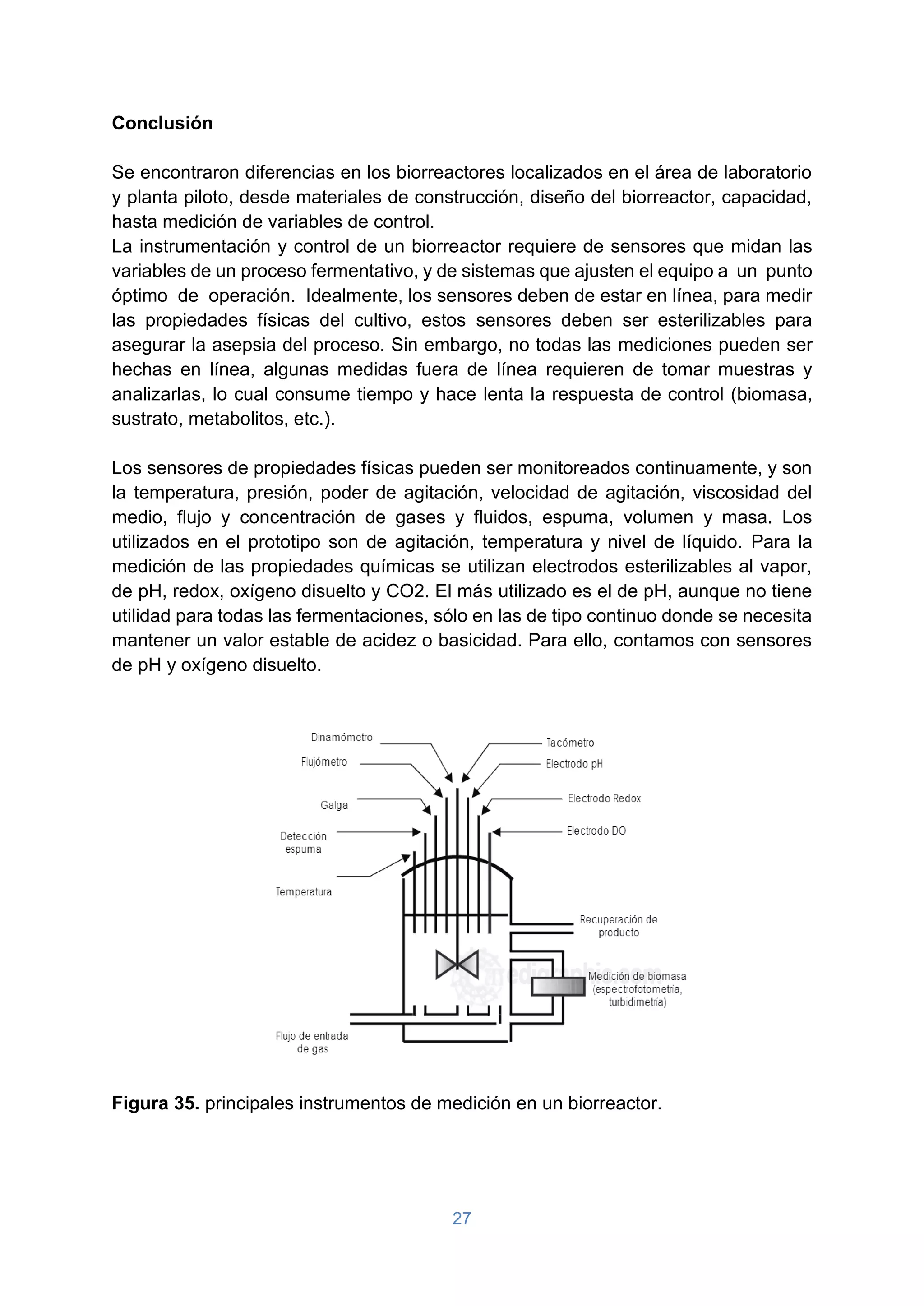 27
Conclusión
Se encontraron diferencias en los biorreactores localizados en el área de laboratorio
y planta piloto, desde materiales de construcción, diseño del biorreactor, capacidad,
hasta medición de variables de control.
La instrumentación y control de un biorreactor requiere de sensores que midan las
variables de un proceso fermentativo, y de sistemas que ajusten el equipo a un punto
óptimo de operación. Idealmente, los sensores deben de estar en línea, para medir
las propiedades físicas del cultivo, estos sensores deben ser esterilizables para
asegurar la asepsia del proceso. Sin embargo, no todas las mediciones pueden ser
hechas en línea, algunas medidas fuera de línea requieren de tomar muestras y
analizarlas, lo cual consume tiempo y hace lenta la respuesta de control (biomasa,
sustrato, metabolitos, etc.).
Los sensores de propiedades físicas pueden ser monitoreados continuamente, y son
la temperatura, presión, poder de agitación, velocidad de agitación, viscosidad del
medio, flujo y concentración de gases y fluidos, espuma, volumen y masa. Los
utilizados en el prototipo son de agitación, temperatura y nivel de líquido. Para la
medición de las propiedades químicas se utilizan electrodos esterilizables al vapor,
de pH, redox, oxígeno disuelto y CO2. El más utilizado es el de pH, aunque no tiene
utilidad para todas las fermentaciones, sólo en las de tipo continuo donde se necesita
mantener un valor estable de acidez o basicidad. Para ello, contamos con sensores
de pH y oxígeno disuelto.
Figura 35. principales instrumentos de medición en un biorreactor.
 