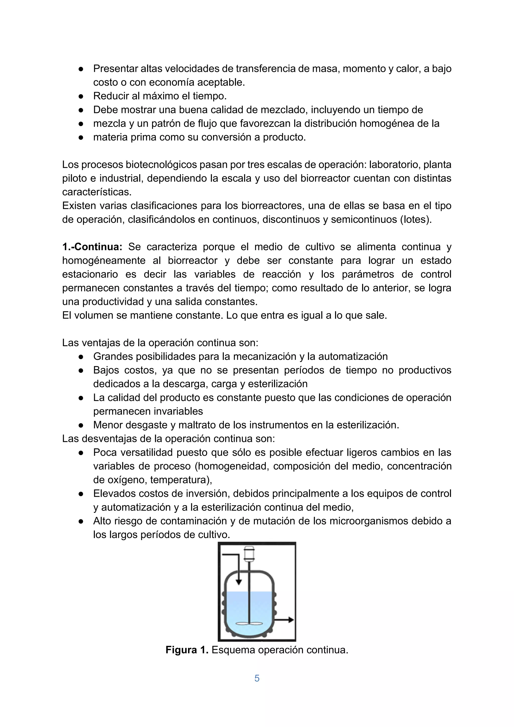 5
● Presentar altas velocidades de transferencia de masa, momento y calor, a bajo
costo o con economía aceptable.
● Reducir al máximo el tiempo.
● Debe mostrar una buena calidad de mezclado, incluyendo un tiempo de
● mezcla y un patrón de flujo que favorezcan la distribución homogénea de la
● materia prima como su conversión a producto.
Los procesos biotecnológicos pasan por tres escalas de operación: laboratorio, planta
piloto e industrial, dependiendo la escala y uso del biorreactor cuentan con distintas
características.
Existen varias clasificaciones para los biorreactores, una de ellas se basa en el tipo
de operación, clasificándolos en continuos, discontinuos y semicontinuos (lotes).
1.-Continua: Se caracteriza porque el medio de cultivo se alimenta continua y
homogéneamente al biorreactor y debe ser constante para lograr un estado
estacionario es decir las variables de reacción y los parámetros de control
permanecen constantes a través del tiempo; como resultado de lo anterior, se logra
una productividad y una salida constantes.
El volumen se mantiene constante. Lo que entra es igual a lo que sale.
Las ventajas de la operación continua son:
● Grandes posibilidades para la mecanización y la automatización
● Bajos costos, ya que no se presentan períodos de tiempo no productivos
dedicados a la descarga, carga y esterilización
● La calidad del producto es constante puesto que las condiciones de operación
permanecen invariables
● Menor desgaste y maltrato de los instrumentos en la esterilización.
Las desventajas de la operación continua son:
● Poca versatilidad puesto que sólo es posible efectuar ligeros cambios en las
variables de proceso (homogeneidad, composición del medio, concentración
de oxígeno, temperatura),
● Elevados costos de inversión, debidos principalmente a los equipos de control
y automatización y a la esterilización continua del medio,
● Alto riesgo de contaminación y de mutación de los microorganismos debido a
los largos períodos de cultivo.
Figura 1. Esquema operación continua.
 