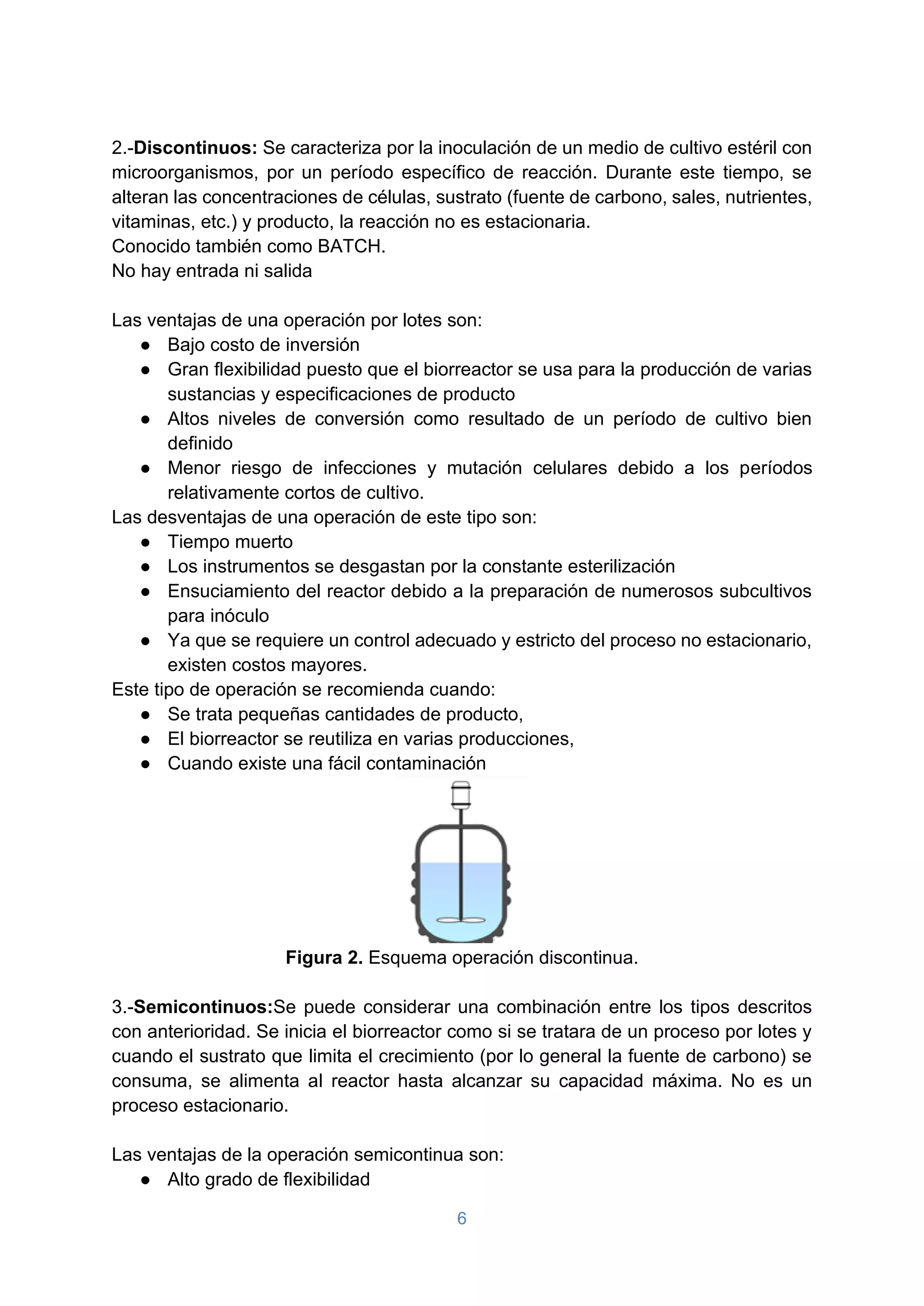 6
2.-Discontinuos: Se caracteriza por la inoculación de un medio de cultivo estéril con
microorganismos, por un período específico de reacción. Durante este tiempo, se
alteran las concentraciones de células, sustrato (fuente de carbono, sales, nutrientes,
vitaminas, etc.) y producto, la reacción no es estacionaria.
Conocido también como BATCH.
No hay entrada ni salida
Las ventajas de una operación por lotes son:
● Bajo costo de inversión
● Gran flexibilidad puesto que el biorreactor se usa para la producción de varias
sustancias y especificaciones de producto
● Altos niveles de conversión como resultado de un período de cultivo bien
definido
● Menor riesgo de infecciones y mutación celulares debido a los períodos
relativamente cortos de cultivo.
Las desventajas de una operación de este tipo son:
● Tiempo muerto
● Los instrumentos se desgastan por la constante esterilización
● Ensuciamiento del reactor debido a la preparación de numerosos subcultivos
para inóculo
● Ya que se requiere un control adecuado y estricto del proceso no estacionario,
existen costos mayores.
Este tipo de operación se recomienda cuando:
● Se trata pequeñas cantidades de producto,
● El biorreactor se reutiliza en varias producciones,
● Cuando existe una fácil contaminación
Figura 2. Esquema operación discontinua.
3.-Semicontinuos:Se puede considerar una combinación entre los tipos descritos
con anterioridad. Se inicia el biorreactor como si se tratara de un proceso por lotes y
cuando el sustrato que limita el crecimiento (por lo general la fuente de carbono) se
consuma, se alimenta al reactor hasta alcanzar su capacidad máxima. No es un
proceso estacionario.
Las ventajas de la operación semicontinua son:
● Alto grado de flexibilidad
 