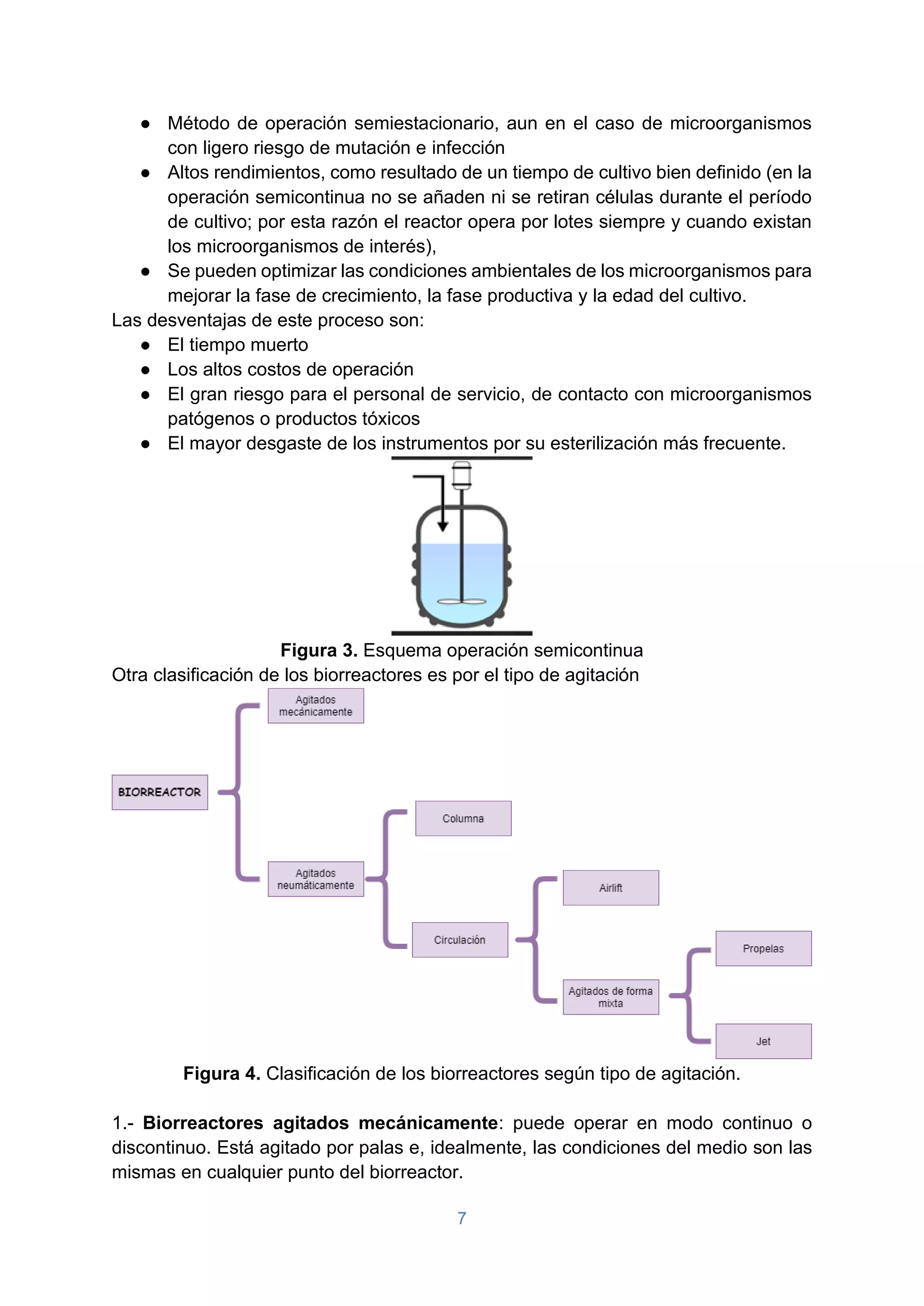 7
● Método de operación semiestacionario, aun en el caso de microorganismos
con ligero riesgo de mutación e infección
● Altos rendimientos, como resultado de un tiempo de cultivo bien definido (en la
operación semicontinua no se añaden ni se retiran células durante el período
de cultivo; por esta razón el reactor opera por lotes siempre y cuando existan
los microorganismos de interés),
● Se pueden optimizar las condiciones ambientales de los microorganismos para
mejorar la fase de crecimiento, la fase productiva y la edad del cultivo.
Las desventajas de este proceso son:
● El tiempo muerto
● Los altos costos de operación
● El gran riesgo para el personal de servicio, de contacto con microorganismos
patógenos o productos tóxicos
● El mayor desgaste de los instrumentos por su esterilización más frecuente.
Figura 3. Esquema operación semicontinua
Otra clasificación de los biorreactores es por el tipo de agitación
Figura 4. Clasificación de los biorreactores según tipo de agitación.
1.- Biorreactores agitados mecánicamente: puede operar en modo continuo o
discontinuo. Está agitado por palas e, idealmente, las condiciones del medio son las
mismas en cualquier punto del biorreactor.
 