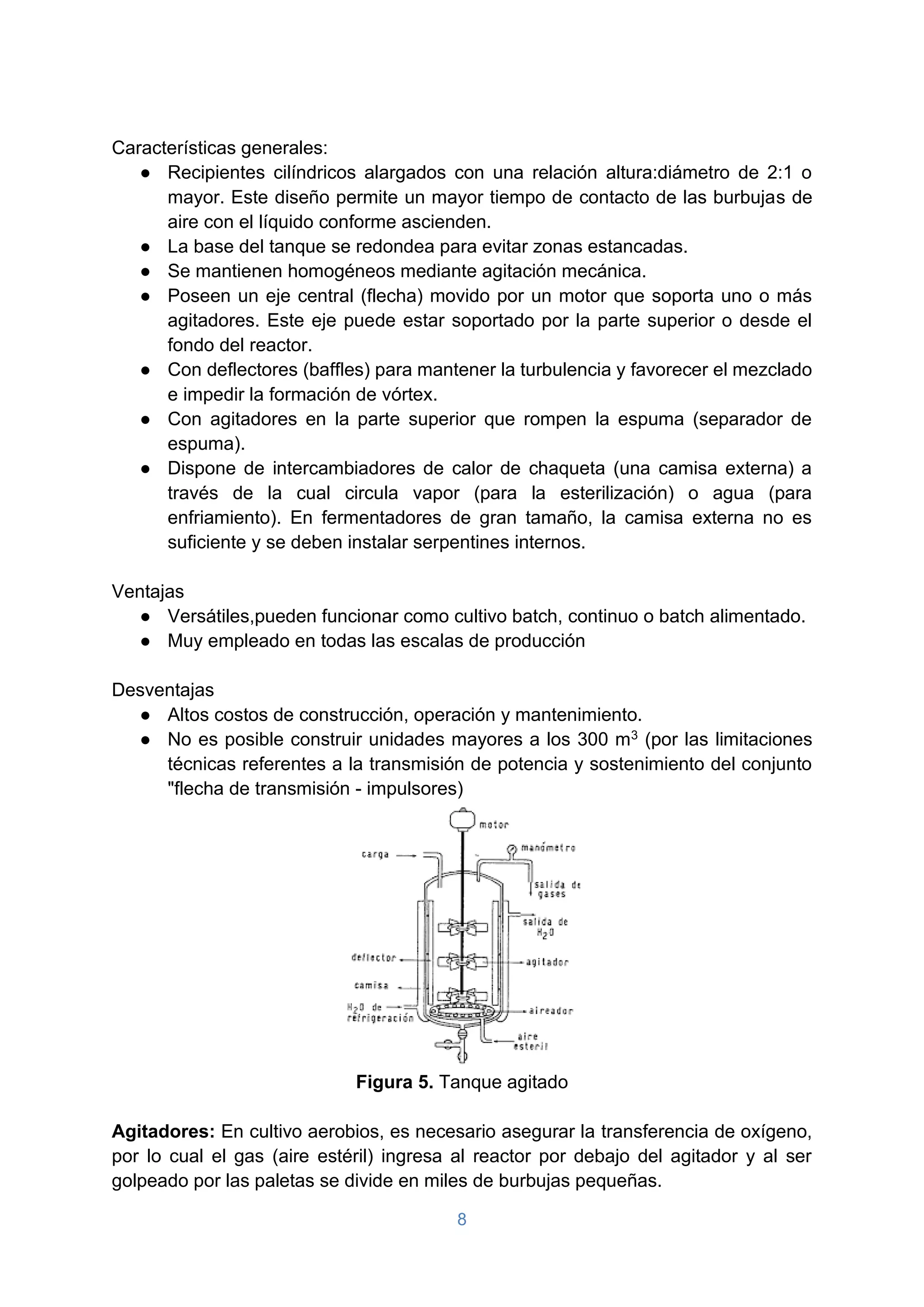 8
Características generales:
● Recipientes cilíndricos alargados con una relación altura:diámetro de 2:1 o
mayor. Este diseño permite un mayor tiempo de contacto de las burbujas de
aire con el líquido conforme ascienden.
● La base del tanque se redondea para evitar zonas estancadas.
● Se mantienen homogéneos mediante agitación mecánica.
● Poseen un eje central (flecha) movido por un motor que soporta uno o más
agitadores. Este eje puede estar soportado por la parte superior o desde el
fondo del reactor.
● Con deflectores (baffles) para mantener la turbulencia y favorecer el mezclado
e impedir la formación de vórtex.
● Con agitadores en la parte superior que rompen la espuma (separador de
espuma).
● Dispone de intercambiadores de calor de chaqueta (una camisa externa) a
través de la cual circula vapor (para la esterilización) o agua (para
enfriamiento). En fermentadores de gran tamaño, la camisa externa no es
suficiente y se deben instalar serpentines internos.
Ventajas
● Versátiles,pueden funcionar como cultivo batch, continuo o batch alimentado.
● Muy empleado en todas las escalas de producción
Desventajas
● Altos costos de construcción, operación y mantenimiento.
● No es posible construir unidades mayores a los 300 m3 (por las limitaciones
técnicas referentes a la transmisión de potencia y sostenimiento del conjunto
"flecha de transmisión - impulsores)
Figura 5. Tanque agitado
Agitadores: En cultivo aerobios, es necesario asegurar la transferencia de oxígeno,
por lo cual el gas (aire estéril) ingresa al reactor por debajo del agitador y al ser
golpeado por las paletas se divide en miles de burbujas pequeñas.
 