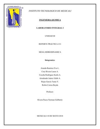 INSTITUTO TECNOLOGICO DE MEXICALI
INGENIERIA QUIMICA
LABORATORIO INTEGRAL I
UNIDAD III
REPORTE PRACTICA #11
MESA HIDRODINAMICA
Integrantes:
Aranda Ramírez Eva L.
Cruz Rivera Laura A.
Ceceña Rodríguez Karla A.
Arredondo Juárez Edith A.
Rojas García Tania Y.
Rolón Correa Beyda
Profesor:
Rivera Pazos Norman Edilberto
MEXICALI 18 DE MAYO 2018
 