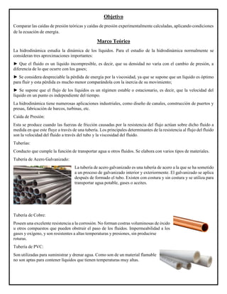 Objetivo
Comparar las caídas de presión teóricas y caídas de presión experimentalmente calculadas, aplicando condiciones
de la ecuación de energía.
Marco Teórico
La hidrodinámica estudia la dinámica de los líquidos. Para el estudio de la hidrodinámica normalmente se
consideran tres aproximaciones importantes:
► Que el fluido es un líquido incompresible, es decir, que su densidad no varía con el cambio de presión, a
diferencia de lo que ocurre con los gases;
► Se considera despreciable la pérdida de energía por la viscosidad, ya que se supone que un líquido es óptimo
para fluir y esta pérdida es mucho menor comparándola con la inercia de su movimiento;
► Se supone que el flujo de los líquidos es un régimen estable o estacionario, es decir, que la velocidad del
líquido en un punto es independiente del tiempo.
La hidrodinámica tiene numerosas aplicaciones industriales, como diseño de canales, construcción de puertos y
presas, fabricación de barcos, turbinas, etc.
Caída de Presión:
Esta se produce cuando las fuerzas de fricción causadas por la resistencia del flujo actúan sobre dicho fluido a
medida en que este fluye a través de una tubería. Los principales determinantes de la resistencia al flujo del fluido
son la velocidad del fluido a través del tubo y la viscosidad del fluido.
Tuberías:
Conducto que cumple la función de transportar agua u otros fluidos. Se elabora con varios tipos de materiales.
Tubería de Acero Galvanizado:
La tubería de acero galvanizado es una tubería de acero a la que se ha sometido
a un proceso de galvanizado interior y exteriormente. El galvanizado se aplica
después de formado el tubo. Existen con costura y sin costura y se utiliza para
transportar agua potable, gases o aceites.
Tubería de Cobre:
Poseen una excelente resistencia a la corrosión. No forman costras voluminosas de óxido
u otros compuestos que pueden obstruir el paso de los fluidos. Impermeabilidad a los
gases y oxígeno, y son resistentes a altas temperaturas y presiones, sin producirse
roturas.
Tubería de PVC:
Son utilizadas para suministrar y drenar agua. Como son de un material flamable
no son aptas para contener líquidos que tienen temperaturas muy altas.
 