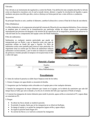 Válvulas:
Una válvula es un instrumento de regulación y control de fluido. Una definición más completa describe la válvula
como un dispositivo mecánico con el cual se puede iniciar, detener o regular la circulación de líquidos o gases
mediante una pieza movible que abre, cierra u obstruye en forma parcial uno o más orificios o conductos.
Accesorios:
Su principal función es unir, cambiar el diámetro, cambiar la dirección o cerrar el final de la línea de una tubería.
Filtro (Hidráulica)
Un filtro hidráulico es el componente principal del sistema de filtración de una máquina hidráulica, Estos sistemas
se emplean para el control de la contaminación por partículas sólidas de origen externo y las generadas
internamente por procesos de desgaste o de erosión de las superficies de la maquinaria, permitiendo preservar la
vida útil tanto de los componentes del equipo como del fluido hidráulico.
Filtro de sedimentos:
Sedimentos es cualquier materia particulada que puede ser
transportada por un fluido y que se deposita como una capa de
partículas sólidas en fondo del agua o líquido. Un filtro de
sedimentos actúa como pantalla para remover estas partículas. Es
importante tener en cuenta que los filtros de sedimentos reducen
sedimentos exclusivamente, y por lo tanto no reducen la cantidad
de químicos o metales pesados ni tampoco sirven para tratar el olor
o sabor del agua.
Material y Equipo
Cantidad Nombre Observaciones
20L Agua
Mesa Hidrodinámica
Procedimiento
0. Antes de realizar la practica se debe hacer limpieza total de los tubos.
1. Llenar el tanque con agua donde se encuentra la bomba.
2. Asegurarse que las bandejas estén colocadas en el equipo para evitar cualquier derrame.
3. Instalar las mangueras de mayor diámetro que vienen en el equipo, en la tubería de suministro que sale del
tanque hacia el tubo que será evaluado y la otra en el extremo del tubo que regresara el fluido al tanque.
4. Conectar las mangueras de menor diámetro para medir la presión, aguas arriba se conectará en P1 y aguas abajo
se conectará en P2.
5. Purgar:
• Se abren las llaves donde se medirá la presión.
• Se prende el equipo, hasta que en las mangueras no se observen burbujas.
• Se apaga el equipo y se quitan las mangueras (aguas arriba y aguas abajo).
• Se regula la presión hasta llegar al 0.
• Se cierran las llaves y se vuelven a conectar las mangueras
 