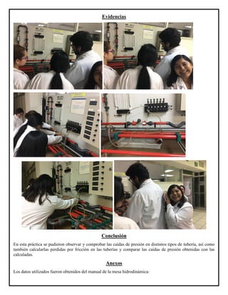 Evidencias
Conclusión
En esta práctica se pudieron observar y comprobar las caídas de presión en distintos tipos de tubería, así como
también calcularlas perdidas por fricción en las tuberías y comparar las caídas de presión obtenidas con las
calculadas.
Anexos
Los datos utilizados fueron obtenidos del manual de la mesa hidrodinámica:
 
