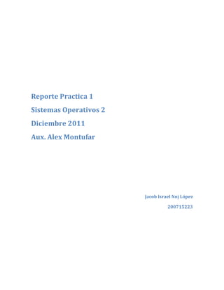 Reporte Practica 1
Sistemas Operativos 2
Diciembre 2011
Aux. Alex Montufar




                        Jacob Israel Noj López

                                  200715223
 