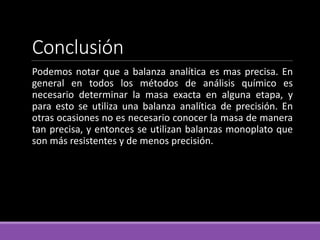 Conclusión
Podemos notar que a balanza analítica es mas precisa. En
general en todos los métodos de análisis químico es
necesario determinar la masa exacta en alguna etapa, y
para esto se utiliza una balanza analítica de precisión. En
otras ocasiones no es necesario conocer la masa de manera
tan precisa, y entonces se utilizan balanzas monoplato que
son más resistentes y de menos precisión.
 