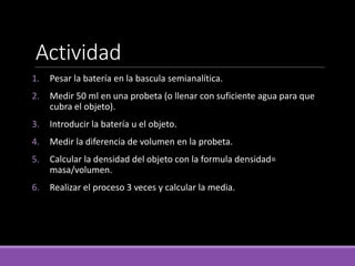 Actividad
1. Pesar la batería en la bascula semianalítica.
2. Medir 50 ml en una probeta (o llenar con suficiente agua para que
cubra el objeto).
3. Introducir la batería u el objeto.
4. Medir la diferencia de volumen en la probeta.
5. Calcular la densidad del objeto con la formula densidad=
masa/volumen.
6. Realizar el proceso 3 veces y calcular la media.
 