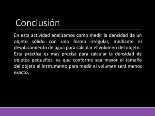 Conclusión
En esta actividad analizamos como medir la densidad de un
objeto sólido con una forma irregular, mediante el
desplazamiento de agua para calcular el volumen del objeto.
Esta práctica es mas precisa para calcular la densidad de
objetos pequeños, ya que conforme sea mayor el tamaño
del objeto el instrumento para medir el volumen será menos
exacto.
 