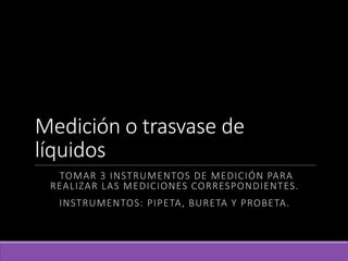 Medición o trasvase de
líquidos
TOMAR 3 INSTRUMENTOS DE MEDICIÓN PARA
REALIZAR LAS MEDICIONES CORRESPONDIENTES.
INSTRUMENTOS: PIPETA, BURETA Y PROBETA.
 