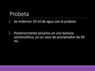 Probeta
1. Se midieron 10 ml de agua con la probeta
2. Posteriormente pesarlos en una balanza
semianalítica, en un vaso de precipitados de 50
ml.
 