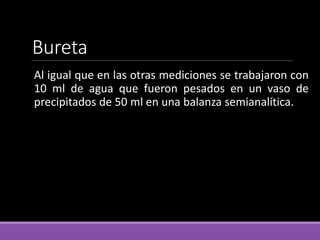 Bureta
Al igual que en las otras mediciones se trabajaron con
10 ml de agua que fueron pesados en un vaso de
precipitados de 50 ml en una balanza semianalítica.
 