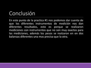 Conclusión
En este punto de la practica #1 nos podemos dar cuenta de
que los diferentes instrumentos de medición nos dan
diferentes resultados, esto es porque se realizaron
mediciones con instrumentos que no son muy exactos para
las mediciones, además los pesos se realzaron en en dos
balanzas diferentes una mas precisa que la otra.
 