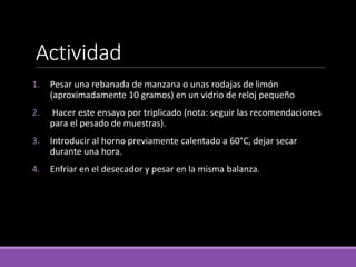 1. Pesar una rebanada de manzana o unas rodajas de limón
(aproximadamente 10 gramos) en un vidrio de reloj pequeño
2. Hacer este ensayo por triplicado (nota: seguir las recomendaciones
para el pesado de muestras).
3. Introducir al horno previamente calentado a 60°C, dejar secar
durante una hora.
4. Enfriar en el desecador y pesar en la misma balanza.
Actividad
 