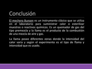 Conclusión
El mechero Bunsen es un instrumento clásico que se utiliza
en el laboratorio para suministrar calor o esterilizar
muestras o reactivos químicos. Es un quemador de gas del
tipo premezcla y la llama es el producto de la combustión
de una mezcla de aire y gas.
La llama posee diferentes zonas donde la intensidad del
calor varia y según el experimento es el tipo de flama y
intensidad que es usado.
 