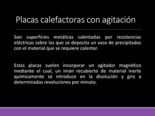 Placas calefactoras con agitación
Son superficies metálicas calentadas por resistencias
eléctricas sobre las que se deposita un vaso de precipitados
con el material que se requiere calentar.
Estas placas suelen incorporar un agitador magnético
mediante el cual, un imán recubierto de material inerte
químicamente se introduce en la disolución y gira a
determinadas revoluciones por minuto.
 