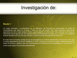 Investigación de:


Router =

Un router (enrutador o encaminador) es un dispositivo de hardware de interconexión de redes de
computadoras que opera en la capa 3 (nivel de red) del modelo OSI. Este dispositivo interconecta
segmentos de red o redes enteras. Hacen pasar paquetes de datos entre redes tomando como base la
información de la capa de red. No requiere drivers (controladores) de ningún tipo y funciona con cualquier
sistema operativo por raro que sea, siempre y cuando funcione la tarjeta de red de su PC.

El router tiene la inmensa ventaja de que la computadora se conecta directamente a él por red, con lo que
no existe dependencia de drivers instalados en el PC y tampoco se producen caídas o ralentizaciones en la
carga de ficheros o páginas web. Su funcionamiento es autónomo de la computadora; si se cae el PC, el
router puede seguir funcionando perfectamente.
 