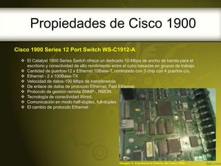 Propiedades de Cisco 1900
Cisco 1900 Series 12 Port Switch WS-C1912-A
   El Catalyst 1900 Series Switch ofrece un dedicado 10-Mbps de ancho de banda para el
    escritorio y conectividad de alto rendimiento entre el cubo basadas en grupos de trabajo.
   Cantidad de puertos-12 x Ethernet 10Base-T, controlado con 3 chip con 4 puertos c/u.
   Ethernet - 2 x 100Base-TX
   Velocidad de datos-100 Mbps de transferencia
   De enlace de datos de protocolo Ethernet, Fast Ethernet
   Protocolo de gestión remota SNMP-, RMON
   Tecnología de conectividad Wired.
   Comunicación en modo half-duplex, full-duplex
   El cambio de protocolo Ethernet




                                                     Imagen 3, arquitectura interna del cisco 1900
 