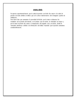 ANALISIS:
Se aprecia experimentalmente que la caída de presión con lecho fue mayor a la caída de
presión sin lecho debido al relleno que se le coloco interiormente de la manguera (perlas de
ebullición).
Este factor hizo que aumentara la porosidad del lecho, por lo tanto se alteraron los
resultados de la presión del sistema, en el primer caso sin lecho, la velocidad era mayor y
por lo tanto la presión fue menor a comparación del segundo caso, con lecho, donde la
velocidad disminuyo debido a la obstrucción del relleno haciendo que la presión aumentara
considerablemente.
 