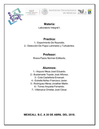 Materia:
Laboratorio Integral I.
Practica:
1.- Experimento De Reynolds.
2.- Detección De Flujos Laminares y Turbulentos.
Profesor:
Rivera Pazos Norman Edilberto.
Alumnos:
1.- Aispuro Meza José Eduardo.
2.- Bustamante Topete José Alfonso.
3.- Cota Castañeda Emanuel.
4.- Estrella Núñez Francisco Javier.
5.- Rodríguez Meraz Jonathan Martin.
6.- Torres Arquieta Fernando.
7.- Villanueva Ornelas José César.
MEXICALI, B.C. A 20 DE ABRIL DEL 2018.
 