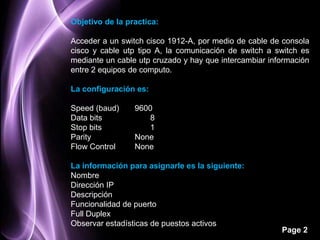 Objetivo de la practica:

Acceder a un switch cisco 1912-A, por medio de cable de consola
cisco y cable utp tipo A, la comunicación de switch a switch es
mediante un cable utp cruzado y hay que intercambiar información
entre 2 equipos de computo.

La configuración es:

Speed (baud)     9600
Data bits            8
Stop bits            1
Parity           None
Flow Control     None

La información para asignarle es la siguiente:
Nombre
Dirección IP
Descripción
Funcionalidad de puerto
Full Duplex
Observar estadísticas de puestos activos
                                                        Page 2
 