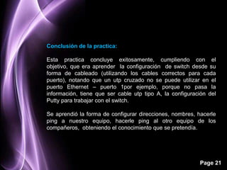 Conclusión de la practica:

Esta practica concluye exitosamente, cumpliendo con el
objetivo, que era aprender la configuración de switch desde su
forma de cableado (utilizando los cables correctos para cada
puerto), notando que un utp cruzado no se puede utilizar en el
puerto Ethernet – puerto 1por ejemplo, porque no pasa la
información, tiene que ser cable utp tipo A, la configuración del
Putty para trabajar con el switch.

Se aprendió la forma de configurar direcciones, nombres, hacerle
ping a nuestro equipo, hacerle ping al otro equipo de los
compañeros, obteniendo el conocimiento que se pretendía.




                                                          Page 21
 