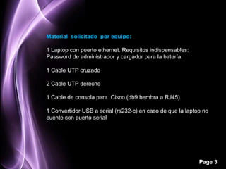 Material solicitado por equipo:

1 Laptop con puerto ethernet. Requisitos indispensables:
Password de administrador y cargador para la batería.

1 Cable UTP cruzado

2 Cable UTP derecho

1 Cable de consola para Cisco (db9 hembra a RJ45)

1 Convertidor USB a serial (rs232-c) en caso de que la laptop no
cuente con puerto serial




                                                            Page 3
 