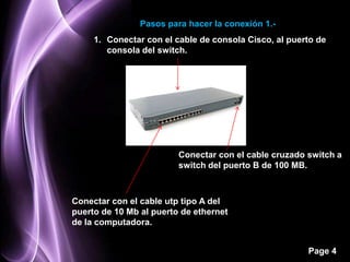 Pasos para hacer la conexión 1.-
     1. Conectar con el cable de consola Cisco, al puerto de
        consola del switch.




                         Conectar con el cable cruzado switch a
                         switch del puerto B de 100 MB.



Conectar con el cable utp tipo A del
puerto de 10 Mb al puerto de ethernet
de la computadora.


                                                       Page 4
 