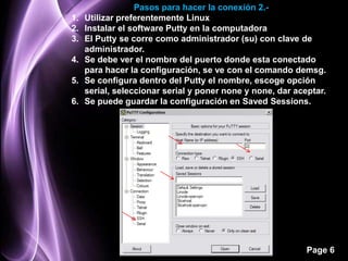 Pasos para hacer la conexión 2.-
1.   Utilizar preferentemente Linux
2.   Instalar el software Putty en la computadora
3.   El Putty se corre como administrador (su) con clave de
     administrador.
4.   Se debe ver el nombre del puerto donde esta conectado
     para hacer la configuración, se ve con el comando demsg.
5.   Se configura dentro del Putty el nombre, escoge opción
     serial, seleccionar serial y poner none y none, dar aceptar.
6.   Se puede guardar la configuración en Saved Sessions.




                                                            Page 6
 