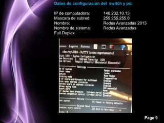 Datos de configuración del switch y pc:

IP de computadora:      148.202.10.13
Mascara de subred:      255.255.255.0
Nombre:                 Redes Avanzadas 2013
Nombre de sistema:      Redes Avanzadas
Full Duplex




                                           Page 9
 