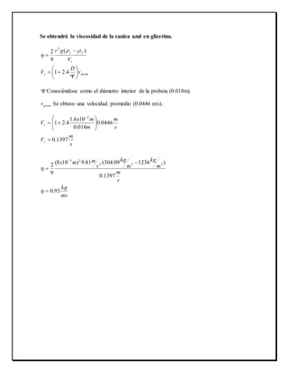 Se obtendrá la viscosidad de la canica azul en glicerina.
proms
s
f
v
D
V
V
gr










4.21
)(
9
2
2



 Conociéndose como el diámetro interior de la probeta (0.018m).
promv Se obtuvo una velocidad promedio (0.0446 m/s).
ms
kg
s
m
m
kg
m
kg
s
mmx
s
m
V
s
m
m
mx
V
s
s
93.0
1397.0
)123609.304(81.9)108(
9
2
1397.0
0446.0
018.0
106.1
4.21
332
23
2















 