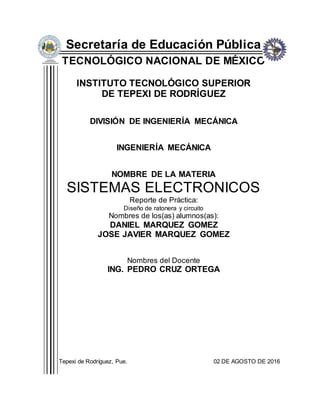 Secretaría de Educación Pública
TECNOLÓGICO NACIONAL DE MÉXICO
INSTITUTO TECNOLÓGICO SUPERIOR
DE TEPEXI DE RODRÍGUEZ
DIVISIÓN DE INGENIERÍA MECÁNICA
INGENIERÍA MECÁNICA
NOMBRE DE LA MATERIA
SISTEMAS ELECTRONICOS
Reporte de Práctica:
Diseño de ratonera y circuito
Nombres de los(as) alumnos(as):
DANIEL MARQUEZ GOMEZ
JOSE JAVIER MARQUEZ GOMEZ
Nombres del Docente
ING. PEDRO CRUZ ORTEGA
Tepexi de Rodríguez, Pue. 02 DE AGOSTO DE 2016
 