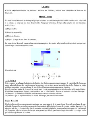 Objetivo
Calcular experimentalmente las presiones, perdidas por fricción y alturas para comprobar la ecuación de
Bernoulli.
Marco Teórico
La ecuación de Bernoulli es eficaz y útil porque relaciona los cambios de presión con los cambios en la velocidad
y la altura a lo largo de una línea de corriente. Para poder aplicarse, el flujo debe cumplir con las siguientes
restricciones:
a) Flujo estable.
b) Flujo incompresible.
c) Flujo sin fricción.
d) Flujo a lo largo de una línea de corriente.
La ecuación de Bernoulli puede aplicarse entre cualesquiera dos puntos sobre una línea de corriente siempre que
se satisfagan las otras tres restricciones.
El resultado es:
Aplicabilidad
Esta ecuación se aplica en la dinámica de fluidos. Un fluido se caracteriza por carecer de elasticidad de forma, es
decir, adopta la forma del recipiente que la contiene, esto se debe a que las moléculas de los fluidos no están
rígidamente unidas, como en el caso de los sólidos. Fluidos son tanto gases como líquidos.
Para llegar a la ecuación de Bernoulli se han de hacer ciertas suposiciones que nos limitan el nivel de aplicabilidad:
El fluido se mueve en un régimen estacionario, o sea, la velocidad del flujo en un punto no varía con el tiempo.
Se desprecia la viscosidad del fluido (que es una fuerza de rozamiento interna).
Se considera que el líquido está bajo la acción del campo gravitatorio únicamente.
Efecto Bernoulli
El efecto Bernoulli es una consecuencia directa que surge a partir de la ecuación de Bernoulli: en el caso de que
el fluido fluya en horizontal un aumento de la velocidad del flujo implica que la presión estática decrecerá. Un
ejemplo práctico es el caso de las alas de un avión, que están diseñadas para que el aire que pasa por encima del
ala fluya más velozmente que el aire que pasa por debajo del ala, por lo que la presión estática es mayor en la
parte inferior y el avión se levanta.
 