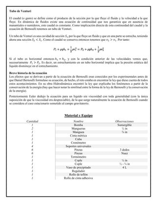 Tubo de Venturi
El caudal (o gasto) se define como el producto de la sección por la que fluye el fluido y la velocidad a la que
fluye. En dinámica de fluidos existe una ecuación de continuidad que nos garantiza que en ausencia de
manantiales o sumideros, este caudal es constante. Como implicación directa de esta continuidad del caudal y la
ecuación de Bernoulli tenemos un tubo de Venturi.
Un tubo de Venturi es una cavidad de sección 𝑆1 por la que fluye un fluído y que en una parte se estrecha, teniendo
ahora una sección 𝑆2 < 𝑆1. Como el caudal se conserva entonces tenemos que 𝑣2 > 𝑣1. Por tanto:
Si el tubo es horizontal entonces ℎ1 = ℎ2, y con la condición anterior de las velocidades vemos que,
necesariamente 𝑃1 > 𝑃2. Es decir, un estrechamiento en un tubo horizontal implica que la presión estática del
líquido disminuye en el estrechamiento.
Breve historia de la ecuación
Los efectos que se derivan a partir de la ecuación de Bernoulli eran conocidos por los experimentales antes de
que Daniel Bernoulli formulase su ecuación, de hecho, el reto estaba en encontrar la ley que diese cuenta de todos
estos acontecimientos. En su obra Hidrodinámica encontró la ley que explicaba los fenómenos a partir de la
conservación de la energía (hay que hacer notar la similitud entre la forma de la ley de Bernoulli y la conservación
de la energía).
Posteriormente Euler dedujo la ecuación para un líquido sin viscosidad con toda generalidad (con la única
suposición de que la viscosidad era despreciable), de la que surge naturalmente la ecuación de Bernoulli cuando
se considera el caso estacionario sometido al campo gravitatorio.
Material y Equipo
Cantidad Nombre Observaciones
1 Bomba Sumergible
2 Mangueras ½ in
1 Manguea ¾ in
1 Cinta métrica
1 Cuba
1 Cronómetro
4 Soportes universales
6 Pinzas 3 dedos
6 Pinzas Nuez
1 Termómetro
1 Cople ½ in
1 Cople ½ - ¾ in
1 Vaso de precipitado 4 L
1 Regulador
1 Rollo de teflón
1 Rollo de cinta adhesiva
 