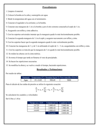 Procedimiento
1. Limpiar el material.
2. Colocar la bomba en la cuba y sumergirla con agua.
3. Medir la temperatura del agua con el termómetro.
4. Conectar el regulador a la corriente y a la bomba.
5. Conectar una manguera de ½ in a la bomba y por el otro extremo conectarla al cople de ½ in.
6. Asegurarlo con teflón y cinta adhesiva.
7. Con los soportes universales intentar que la manguera quede lo más horizontalmente posible.
8. Conectar la segunda manguera de ½ in al cople y asegurar nuevamente con teflón y cinta.
9. Con los soportes hacer que la segunda manguera quede lo más verticalmente posible.
10. Conectar las mangueras de ½ y de ¾ in utilizando el cople de ½ - ¾ in, asegurándolas con teflón y cinta.
11. Con los soportes se trata de que la manguera de ¾ in quede lo más horizontalmente posible.
12. Se miden las alturas con la cinta métrica.
13. Se toma el tiempo que tarda en llenarse el vaso de precipitado.
14. Se hacen las repeticiones necesarias.
15. Se modifica la altura y se vuelve a medir el tiempo, haciendo repeticiones.
Resultados y Estimaciones
Por medio de tablas:
Para el cálculo de las caídas de presión se utilizo la siguiente ecuación:
𝑃1
𝛾
+ 𝑧1 +
𝑉1
2
2𝑔
− ℎ 𝐿 =
𝑃2
𝛾
+ 𝑧2 +
𝑉2
2
2𝑔
Se calcularon los caudales y velocidades:
De 0.18m a 1.41m
Sustancia Temperatura (°C) Densidad (kg/m^3) Peso especifico (N/m^3)
Agua 19 ± 0.05 998.49 9800
Tiempo (s) ± 0.05 Volumen (m^3) Caudal (m^3/s)
14.725 3.00E-03 2.04E-04
15.125 3.00E-03 1.98E-04
14.695 3.00E-03 2.04E-04
Promedio: 2.02E-04
 