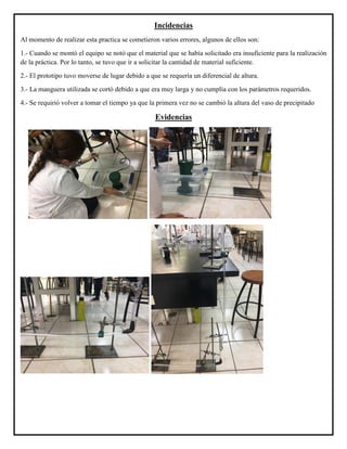 Incidencias
Al momento de realizar esta practica se cometieron varios errores, algunos de ellos son:
1.- Cuando se montó el equipo se notó que el material que se había solicitado era insuficiente para la realización
de la práctica. Por lo tanto, se tuvo que ir a solicitar la cantidad de material suficiente.
2.- El prototipo tuvo moverse de lugar debido a que se requería un diferencial de altura.
3.- La manguera utilizada se cortó debido a que era muy larga y no cumplía con los parámetros requeridos.
4.- Se requirió volver a tomar el tiempo ya que la primera vez no se cambió la altura del vaso de precipitado
Evidencias
 