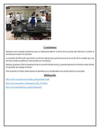 Conclusiones
Nosotras como equipo concluimos que es importante definir la altura de los puntos de referencia y tomar el
tiempo para realizar los cálculos.
La ecuación de Bernoulli representa una de las aplicaciones particulares de la ecuación de la energía que nos
permite resolver problemas relacionados con la práctica.
Además, pudimos notar la importancia de la ecuación de Bernoulli y su posible aplicación en fluidos reales donde
las pérdidas de energía si existen.
Esta ecuación en flujos reales donde las pérdidas son considerables nos resulta práctico y acertado.
Bibliografía
http://www.vaxasoftware.com/doc_edu/qui/denh2o.pdf
http://www.unet.edu.ve/~fenomeno/F_DE_T-76.htm
http://www.lawebdefisica.com/dicc/bernoulli/
 