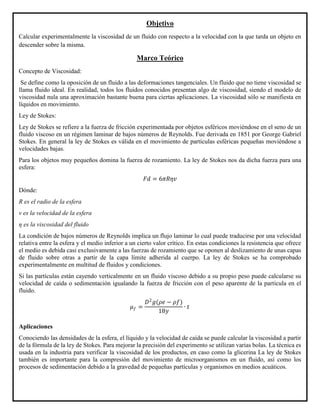 Objetivo
Calcular experimentalmente la viscosidad de un fluido con respecto a la velocidad con la que tarda un objeto en
descender sobre la misma.
Marco Teórico
Concepto de Viscosidad:
Se define como la oposición de un fluido a las deformaciones tangenciales. Un fluido que no tiene viscosidad se
llama fluido ideal. En realidad, todos los fluidos conocidos presentan algo de viscosidad, siendo el modelo de
viscosidad nula una aproximación bastante buena para ciertas aplicaciones. La viscosidad sólo se manifiesta en
líquidos en movimiento.
Ley de Stokes:
Ley de Stokes se refiere a la fuerza de fricción experimentada por objetos esféricos moviéndose en el seno de un
fluido viscoso en un régimen laminar de bajos números de Reynolds. Fue derivada en 1851 por George Gabriel
Stokes. En general la ley de Stokes es válida en el movimiento de partículas esféricas pequeñas moviéndose a
velocidades bajas.
Para los objetos muy pequeños domina la fuerza de rozamiento. La ley de Stokes nos da dicha fuerza para una
esfera:
𝐹𝑑 = 6𝜋𝑅𝜂𝑣
Dónde:
R es el radio de la esfera
v es la velocidad de la esfera
η es la viscosidad del fluido
La condición de bajos números de Reynolds implica un flujo laminar lo cual puede traducirse por una velocidad
relativa entre la esfera y el medio inferior a un cierto valor crítico. En estas condiciones la resistencia que ofrece
el medio es debida casi exclusivamente a las fuerzas de rozamiento que se oponen al deslizamiento de unas capas
de fluido sobre otras a partir de la capa límite adherida al cuerpo. La ley de Stokes se ha comprobado
experimentalmente en multitud de fluidos y condiciones.
Si las partículas están cayendo verticalmente en un fluido viscoso debido a su propio peso puede calcularse su
velocidad de caída o sedimentación igualando la fuerza de fricción con el peso aparente de la partícula en el
fluido.
Aplicaciones
Conociendo las densidades de la esfera, el líquido y la velocidad de caída se puede calcular la viscosidad a partir
de la fórmula de la ley de Stokes. Para mejorar la precisión del experimento se utilizan varias bolas. La técnica es
usada en la industria para verificar la viscosidad de los productos, en caso como la glicerina La ley de Stokes
también es importante para la compresión del movimiento de microorganismos en un fluido, así como los
procesos de sedimentación debido a la gravedad de pequeñas partículas y organismos en medios acuáticos.
𝜇 𝑓 =
𝐷2
𝑔(𝜌𝑒 − 𝜌𝑓)
18𝑦
∙ 𝑡
 