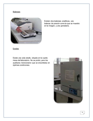 10
Balanzas
Existen dos balanzas analíticas, una
balanza de presión como la que se muestra
en la imagen, y una granataria.
Estufas
Existe una sola estufa, situada en la cuarta
mesa del laboratorio. No se probó, pero los
auxiliares mencionaron que se encontraba en
óptimas condiciones.
 