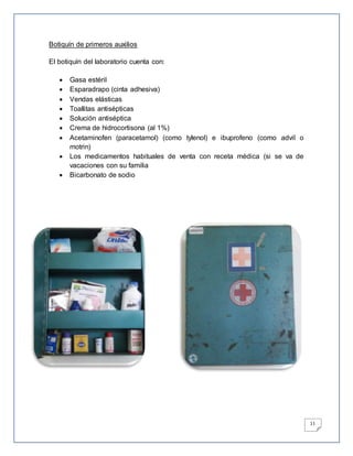 11
Botiquín de primeros auxilios
El botiquín del laboratorio cuenta con:
 Gasa estéril
 Esparadrapo (cinta adhesiva)
 Vendas elásticas
 Toallitas antisépticas
 Solución antiséptica
 Crema de hidrocortisona (al 1%)
 Acetaminofen (paracetamol) (como tylenol) e ibuprofeno (como advil o
motrin)
 Los medicamentos habituales de venta con receta médica (si se va de
vacaciones con su familia
 Bicarbonato de sodio
 