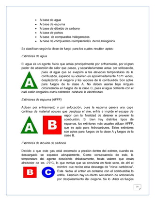 14
 A base de agua
 A base de espuma
 A base de dióxido de carbono
 A base de polvos
 A base de compuestos halogenados
 A base de compuestos reemplazantes de los halógenos
Se clasifican según la clase de fuego para los cuales resultan aptos:
Extintores de agua
El agua es un agente físico que actúa principalmente por enfriamiento, por el gran
poder de absorción de calor que posee, y secundariamente actua por sofocación,
pues el agua que se evapora a las elevadas temperaturas de la
combustión, expande su volumen en aproximadamente 1671 veces,
desplazando el oxígeno y los vapores de la combustión. Son aptos
para fuegos de la clase A. No deben usarse bajo ninguna
circunstancia en fuegos de la clase C, pues el agua corriente con el
cual están cargados estos extintores conduce la electricidad.
Extintores de espuma (AFFF)
Actúan por enfriamiento y por sofocación, pues la espuma genera una capa
continua de material acuoso que desplaza el aire, enfría e impide el escape de
vapor con la finalidad de detener o prevenir la
combustión. Si bien hay distintos tipos de
espumas, los extintores más usuales utilizan AFFF,
que es apta para hidrocarburos. Estos extintores
son aptos para fuegos de la clase A y fuegos de la
clase B.
Extintores de dióxido de carbono
Debido a que este gas está encerrado a presión dentro del extintor, cuando es
descargado se expande abruptamente. Como consecuencia de esto, la
temperatura del agente desciende drásticamente, hasta valores que están
alrededor de los -79°C, lo que motiva que se convierta en hielo seco, de ahí el
nombre que recibe esta descarga de "nieve carbónica".
Esta niebla al entrar en contacto con el combustible lo
enfría. También hay un efecto secundario de sofocación
por desplazamiento del oxígeno. Se lo utiliza en fuegos
 
