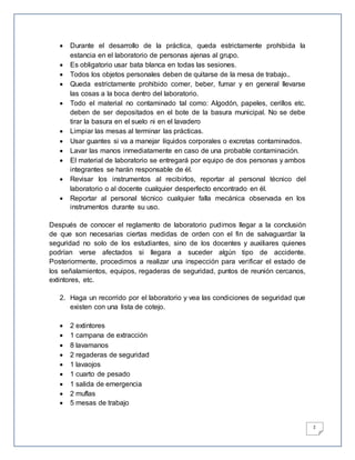 2
 Durante el desarrollo de la práctica, queda estrictamente prohibida la
estancia en el laboratorio de personas ajenas al grupo.
 Es obligatorio usar bata blanca en todas las sesiones.
 Todos los objetos personales deben de quitarse de la mesa de trabajo..
 Queda estrictamente prohibido comer, beber, fumar y en general llevarse
las cosas a la boca dentro del laboratorio.
 Todo el material no contaminado tal como: Algodón, papeles, cerillos etc.
deben de ser depositados en el bote de la basura municipal. No se debe
tirar la basura en el suelo ni en el lavadero
 Limpiar las mesas al terminar las prácticas.
 Usar guantes si va a manejar líquidos corporales o excretas contaminados.
 Lavar las manos inmediatamente en caso de una probable contaminación.
 El material de laboratorio se entregará por equipo de dos personas y ambos
integrantes se harán responsable de él.
 Revisar los instrumentos al recibirlos, reportar al personal técnico del
laboratorio o al docente cualquier desperfecto encontrado en él.
 Reportar al personal técnico cualquier falla mecánica observada en los
instrumentos durante su uso.
Después de conocer el reglamento de laboratorio pudimos llegar a la conclusión
de que son necesarias ciertas medidas de orden con el fin de salvaguardar la
seguridad no solo de los estudiantes, sino de los docentes y auxiliares quienes
podrían verse afectados si llegara a suceder algún tipo de accidente.
Posteriormente, procedimos a realizar una inspección para verificar el estado de
los señalamientos, equipos, regaderas de seguridad, puntos de reunión cercanos,
extintores, etc.
2. Haga un recorrido por el laboratorio y vea las condiciones de seguridad que
existen con una lista de cotejo.
 2 extintores
 1 campana de extracción
 8 lavamanos
 2 regaderas de seguridad
 1 lavaojos
 1 cuarto de pesado
 1 salida de emergencia
 2 muflas
 5 mesas de trabajo
 