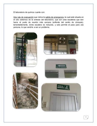 3
El laboratorio de química cuanta con:
Una ruta de evacuación que indica la salida de emergencia, la cual está situada en
el otro extremos de la entrada del laboratorio, que son unas escaleras que dan
hacia el punto de reunión más cercano (enfrente del centro de cómputo),
lamentablemente, dicha escalera es reducida, y solo permite el paso para una
persona, lo que vendría a ser un problema.
 