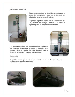 5
Regaderas de seguridad
Existen dos regaderas de seguridad, una cerca de la
salida de emergencia, y otra por la campana de
extracción, cerca del segundo extintor.
La primera regadera, cuenta con un señalamiento de
uso, además de lavaojos incluidos. Se probó la
regadera y está en completo funcionamiento.
La segunda regadera está situada cerca de la campana
de extracción y de dos de las muflas. A diferencia de la
primera, esta no cuenta con una extensión para el
lavaojos. Sin embargo, funciona a la perfección.
Lavamanos
Repartidos a lo largo del laboratorio, alrededor de tres no funcionan, los demás,
que son cerca de cinco, funcionan.
 