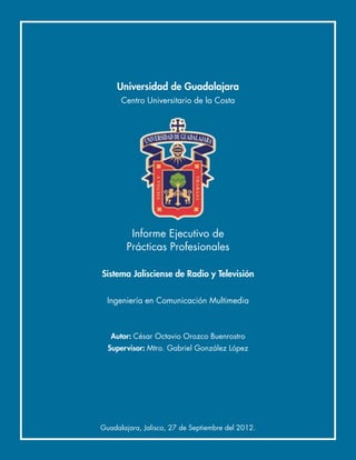 Universidad de Guadalajara
      Centro Universitario de la Costa




         Informe Ejecutivo de
        Prácticas Profesionales

Sistema Jalisciense de Radio y Televisión


  Ingeniería en Comunicación Multimedia



   Autor: César Octavio Orozco Buenrostro
  Supervisor: Mtro. Gabriel González López




Guadalajara, Jalisco, 27 de Septiembre del 2012.
 
